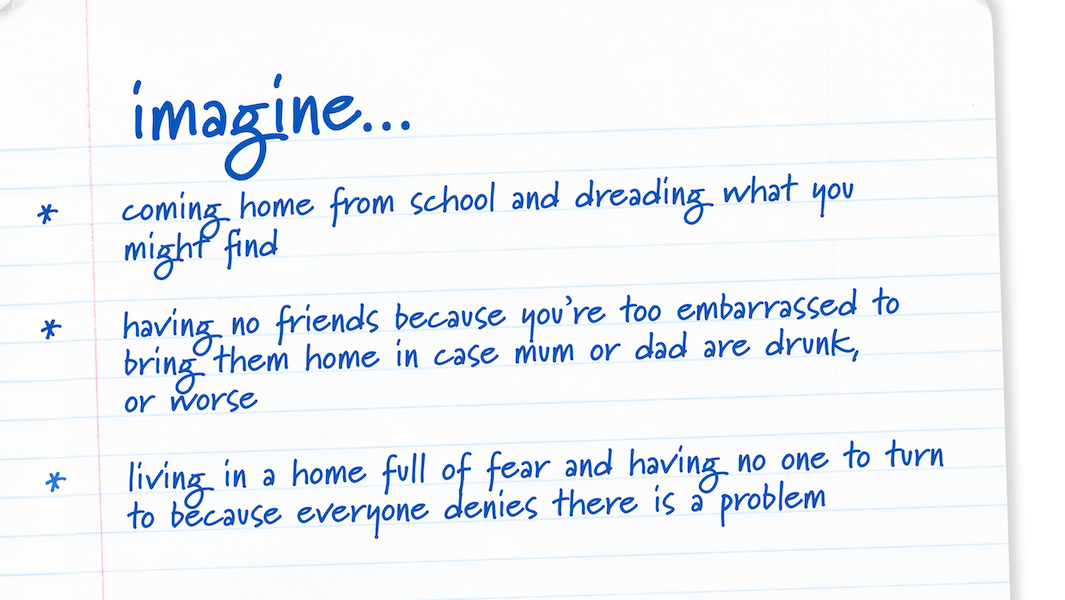 Image of handwriting on paper describing what it can be like for pupils who have an alcoholic parent:
Imagine coming home from school and dreading what you might find
Imagine having no friends because you're too embarrassed to bring them home in case mum or dad are drunk, or worse
Imagine living in a home full of fear and having no one to turn to because everyone denies there is a problem