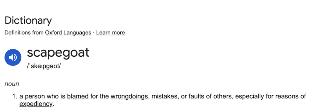 Image of dictionary definition of scapegoat - a person who is blamed for the wrongdoings, mistakes, or faults of others, especially for reasons of expediency.